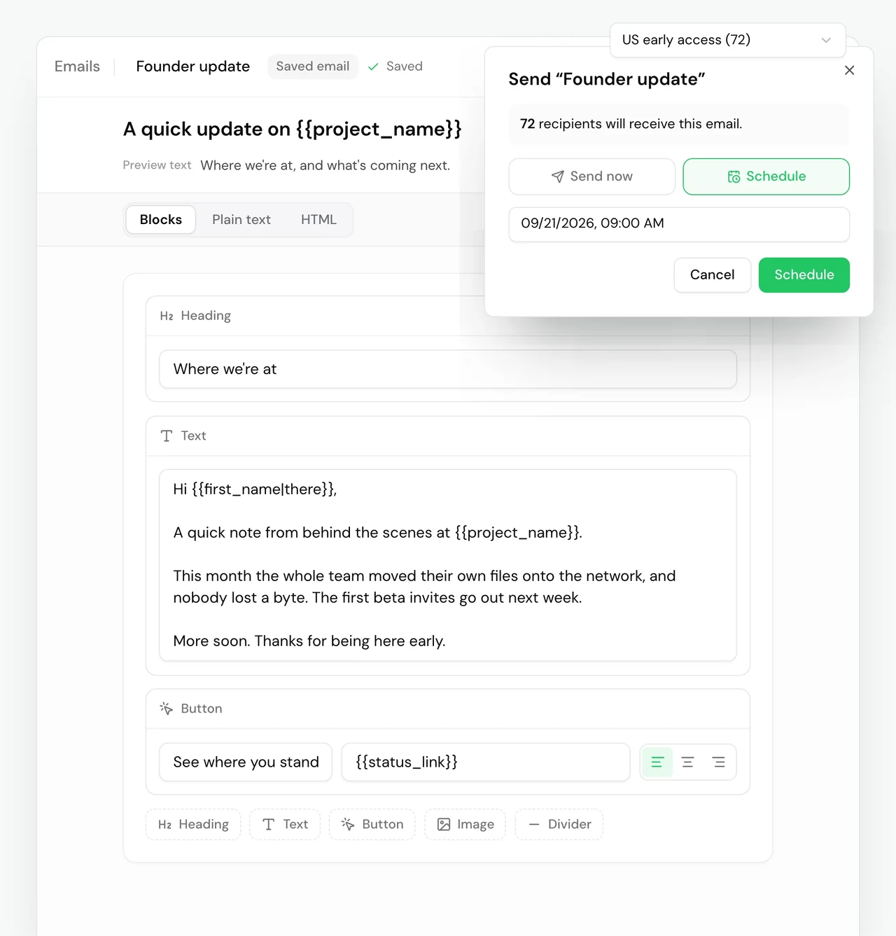 Pied Piper's saved email Founder update, open in the email editor and saved. Subject: A quick update on {{project_name}}. Preview text: Where we're at, and what's coming next. The toolbar offers Blocks, Plain text and HTML, with Blocks picked, and Insert variable. The email is three blocks. A heading, Where we're at. A text block: Hi {{first_name|there}}, a quick note from behind the scenes at {{project_name}}. This month the whole team moved their own files onto the network, and nobody lost a byte. The first beta invites go out next week. More soon. Thanks for being here early. A button, See where you stand, linking to {{status_link}}. Over the editor's lower corner, the dialog to send it as a broadcast: Send to is set to the segment US early access, 72 people. Send Founder update. 72 recipients will receive this email. Schedule is picked over Send now, for 09/21/2026, 09:00 AM, with Cancel and Schedule buttons.